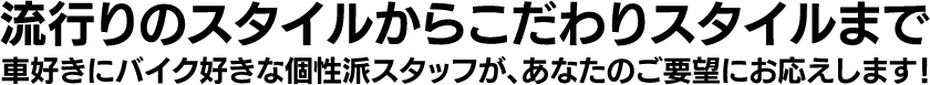 流行りのスタイルからこだわりスタイルまで。車好きにバイク好きな個性派スタッフが、あなたのご要望にお応えします！